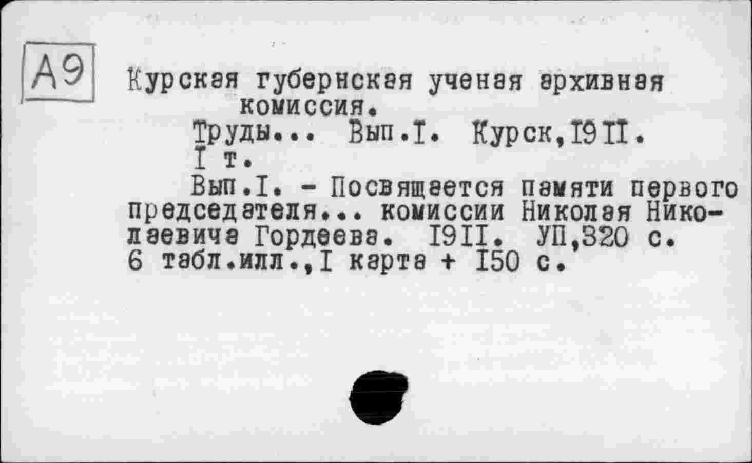 ﻿А9
Курская губернская ученая архивная комиссия.
Труды... Вып.Т. Курск,I9TI.
I т.
Вып.1. - Посвящается памяти первого председателя... комиссии Николая Николаевича Гордеева. 19II. УП,320 с.
6 табл.илл.,I карта + 150 с.